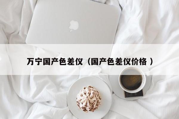 萬寧國產(chǎn)色差儀（國產(chǎn)色差儀價格 ）